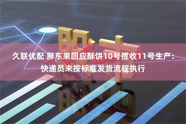 久联优配 胖东来回应酥饼10号揽收11号生产：快递员未按标准发货流程执行