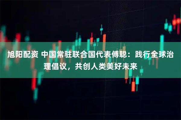 旭阳配资 中国常驻联合国代表傅聪：践行全球治理倡议，共创人类美好未来