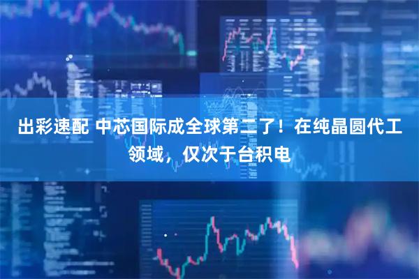 出彩速配 中芯国际成全球第二了！在纯晶圆代工领域，仅次于台积电