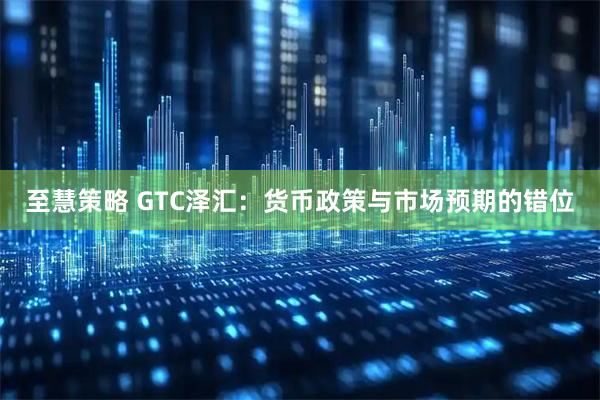 至慧策略 GTC泽汇：货币政策与市场预期的错位