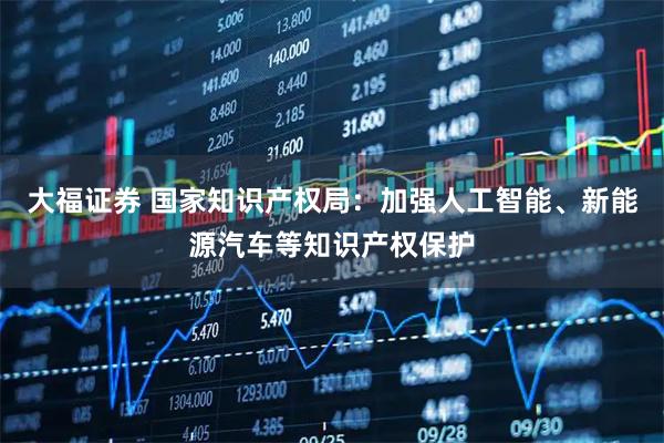 大福证券 国家知识产权局：加强人工智能、新能源汽车等知识产权保护