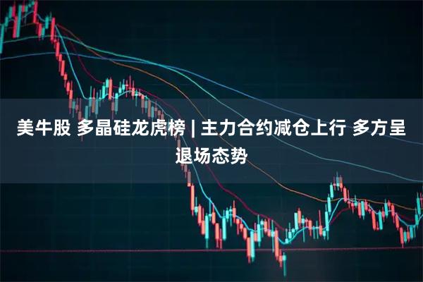 美牛股 多晶硅龙虎榜 | 主力合约减仓上行 多方呈退场态势