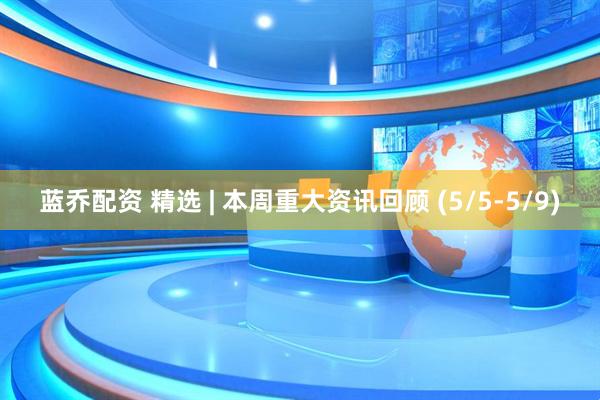 蓝乔配资 精选 | 本周重大资讯回顾 (5/5-5/9)