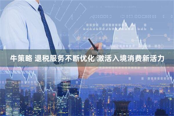 牛策略 退税服务不断优化 激活入境消费新活力