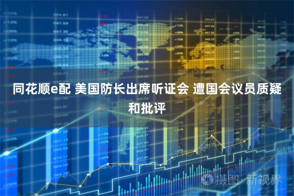 同花顺e配 美国防长出席听证会 遭国会议员质疑和批评