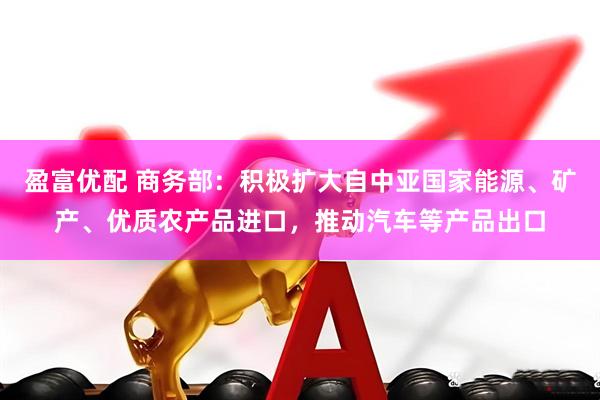 盈富优配 商务部：积极扩大自中亚国家能源、矿产、优质农产品进口，推动汽车等产品出口