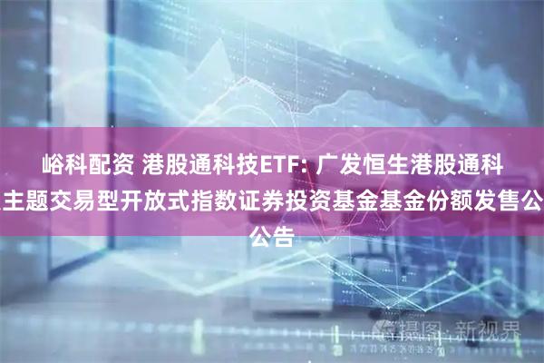 峪科配资 港股通科技ETF: 广发恒生港股通科技主题交易型开放式指数证券投资基金基金份额发售公告