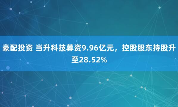 豪配投资 当升科技募资9.96亿元，控股股东持股升至28.52%