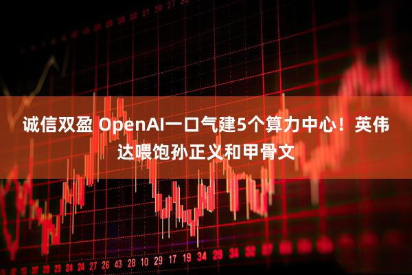诚信双盈 OpenAI一口气建5个算力中心！英伟达喂饱孙正义和甲骨文