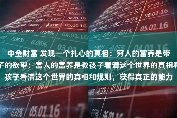 中金财富 发现一个扎心的真相：穷人的富养是带孩子到处旅游，增长孩子的欲望；富人的富养是教孩子看清这个世界的真相和规则，获得真正的能力