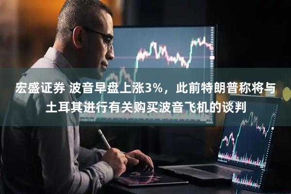 宏盛证券 波音早盘上涨3%，此前特朗普称将与土耳其进行有关购买波音飞机的谈判