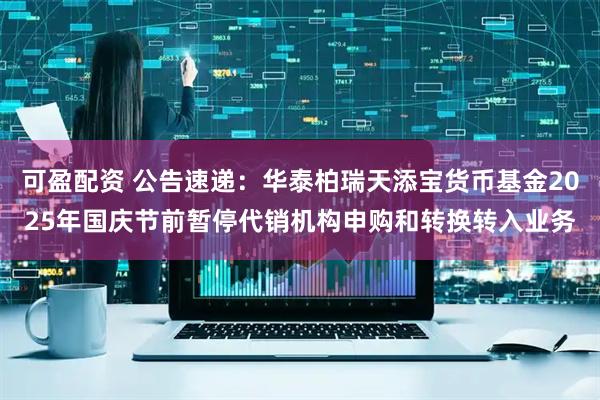 可盈配资 公告速递：华泰柏瑞天添宝货币基金2025年国庆节前暂停代销机构申购和转换转入业务
