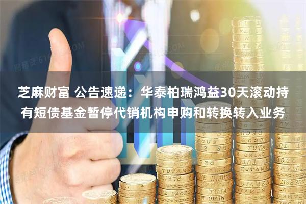 芝麻财富 公告速递：华泰柏瑞鸿益30天滚动持有短债基金暂停代销机构申购和转换转入业务