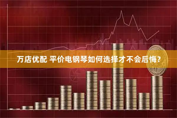 万店优配 平价电钢琴如何选择才不会后悔？