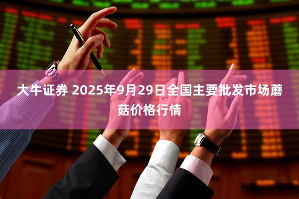 大牛证券 2025年9月29日全国主要批发市场蘑菇价格行情