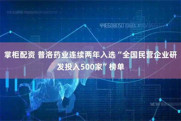 掌柜配资 普洛药业连续两年入选“全国民营企业研发投入500家”榜单