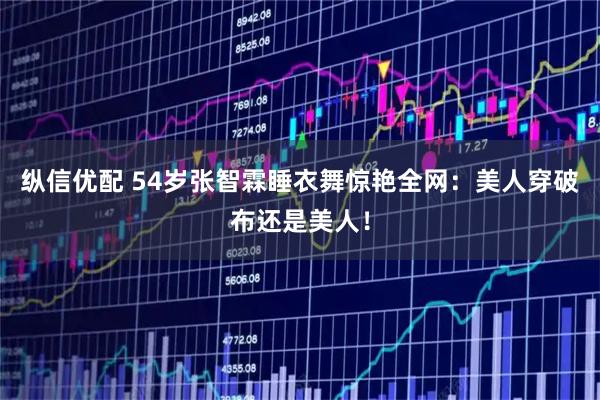 纵信优配 54岁张智霖睡衣舞惊艳全网：美人穿破布还是美人！