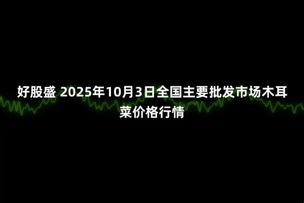 好股盛 2025年10月3日全国主要批发市场木耳菜价格行情