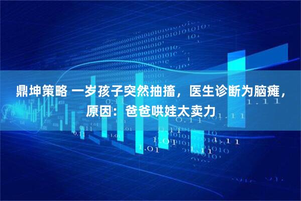 鼎坤策略 一岁孩子突然抽搐，医生诊断为脑瘫，原因：爸爸哄娃太卖力