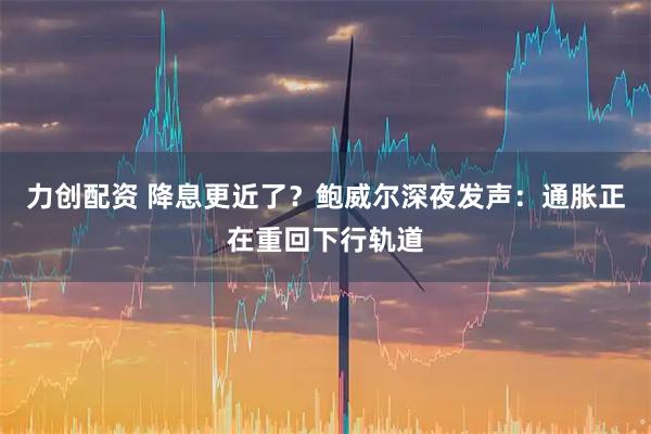 力创配资 降息更近了？鲍威尔深夜发声：通胀正在重回下行轨道