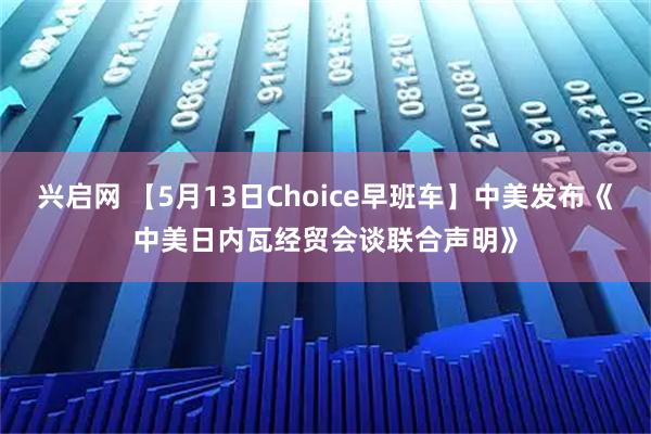 兴启网 【5月13日Choice早班车】中美发布《中美日内瓦经贸会谈联合声明》