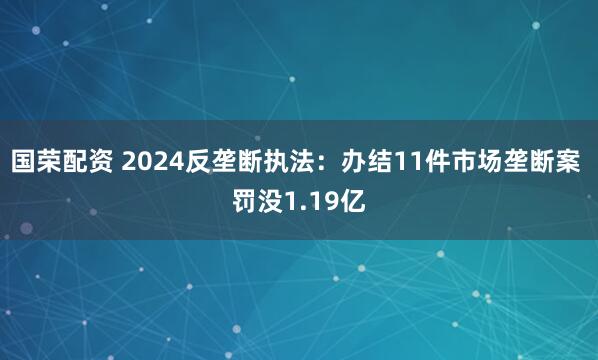 国荣配资 2024反垄断执法：办结11件市场垄断案 罚没1.19亿