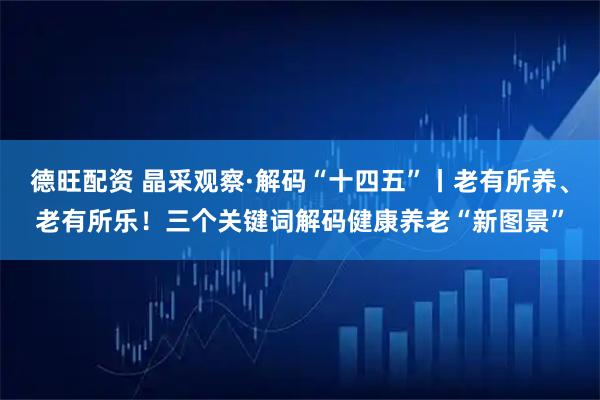 德旺配资 晶采观察·解码“十四五”丨老有所养、老有所乐！三个关键词解码健康养老“新图景”