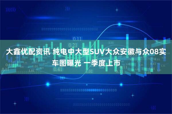 大鑫优配资讯 纯电中大型SUV大众安徽与众08实车图曝光 一季度上市