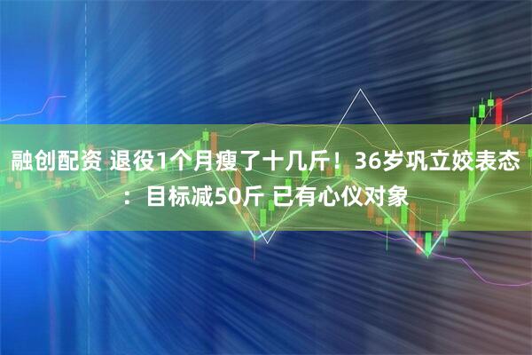 融创配资 退役1个月瘦了十几斤！36岁巩立姣表态：目标减50斤 已有心仪对象