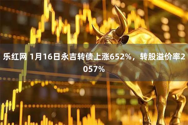 乐红网 1月16日永吉转债上涨652%，转股溢价率2057%