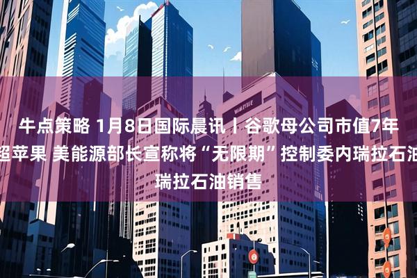 牛点策略 1月8日国际晨讯丨谷歌母公司市值7年来首超苹果 美能源部长宣称将“无限期”控制委内瑞拉石油销售