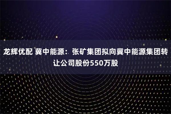 龙辉优配 冀中能源：张矿集团拟向冀中能源集团转让公司股份550万股