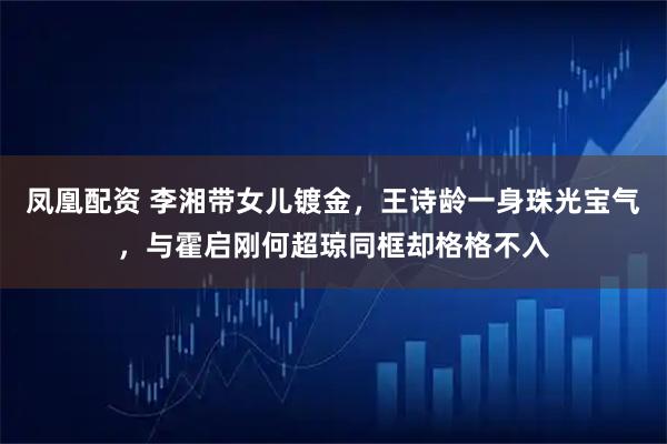 凤凰配资 李湘带女儿镀金，王诗龄一身珠光宝气，与霍启刚何超琼同框却格格不入