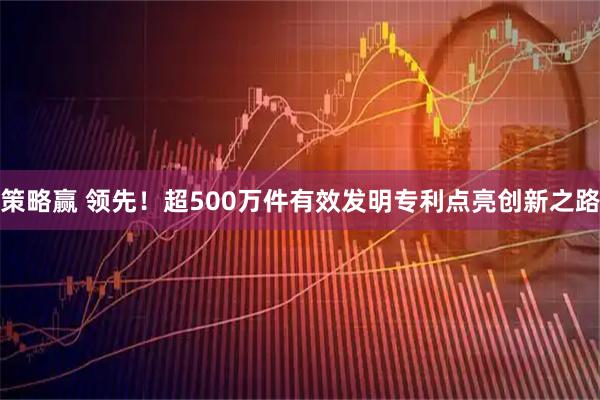 策略赢 领先！超500万件有效发明专利点亮创新之路