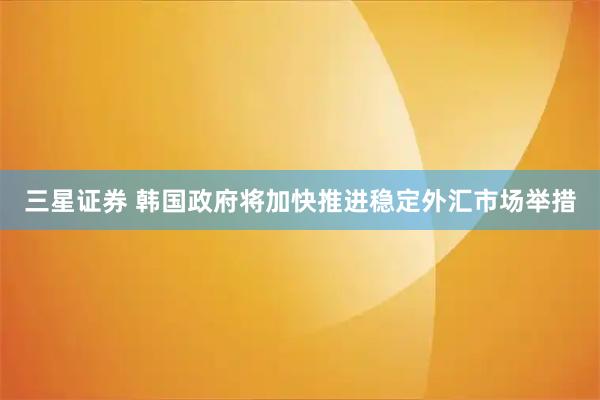 三星证券 韩国政府将加快推进稳定外汇市场举措