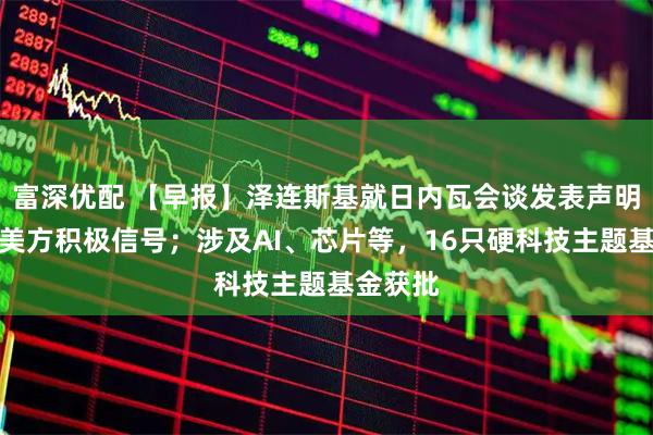 富深优配 【早报】泽连斯基就日内瓦会谈发表声明：收到美方积极信号；涉及AI、芯片等，16只硬科技主题基金获批