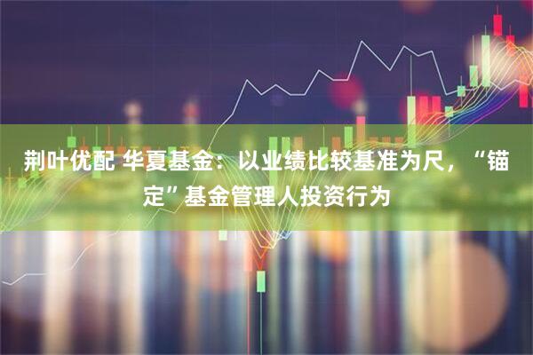 荆叶优配 华夏基金：以业绩比较基准为尺，“锚定”基金管理人投资行为