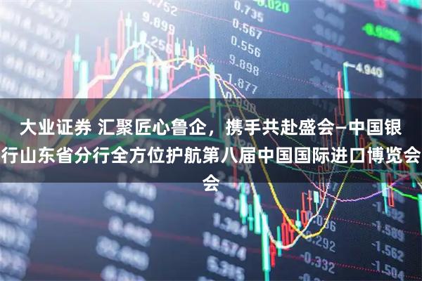大业证券 汇聚匠心鲁企，携手共赴盛会—中国银行山东省分行全方位护航第八届中国国际进口博览会