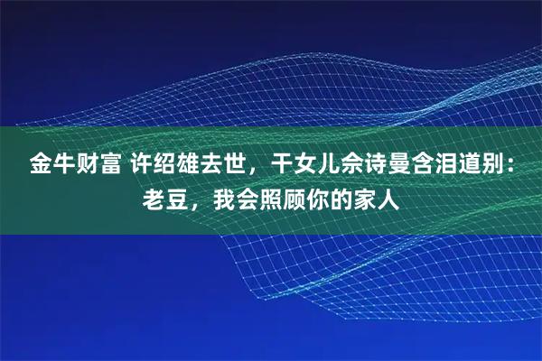 金牛财富 许绍雄去世，干女儿佘诗曼含泪道别：老豆，我会照顾你的家人