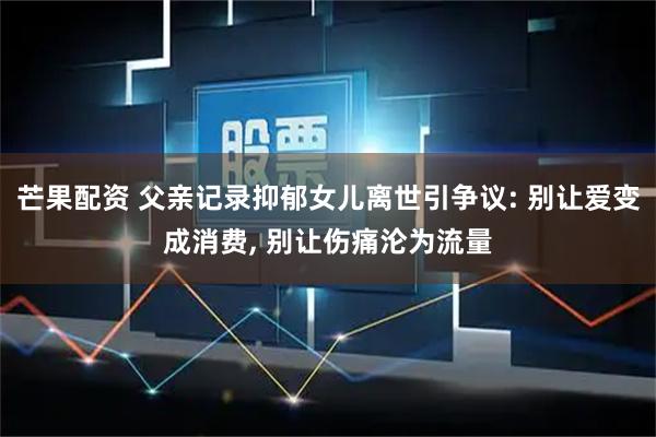芒果配资 父亲记录抑郁女儿离世引争议: 别让爱变成消费, 别让伤痛沦为流量