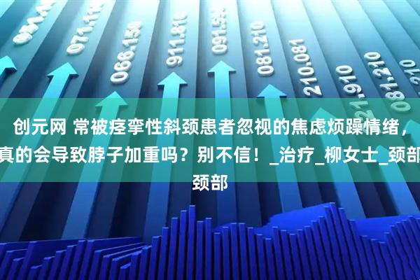 创元网 常被痉挛性斜颈患者忽视的焦虑烦躁情绪，真的会导致脖子加重吗？别不信！_治疗_柳女士_颈部