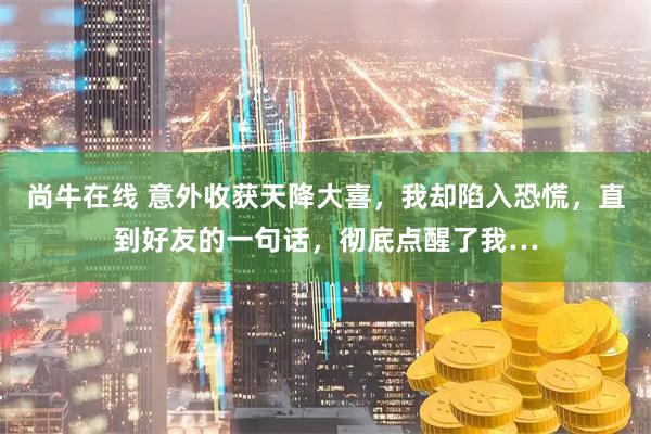 尚牛在线 意外收获天降大喜，我却陷入恐慌，直到好友的一句话，彻底点醒了我…