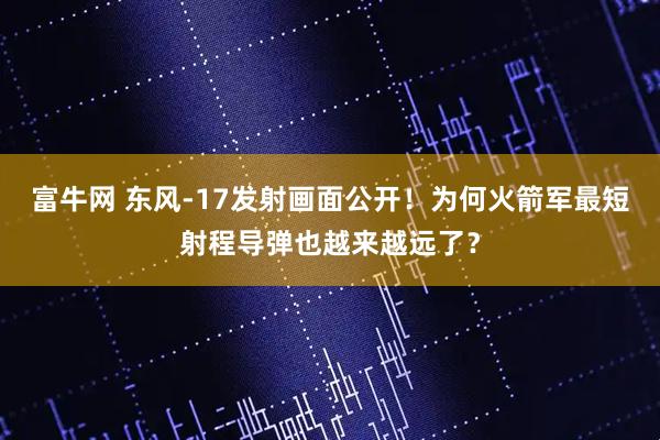 富牛网 东风-17发射画面公开！为何火箭军最短射程导弹也越来越远了？
