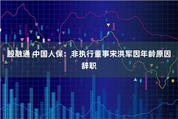 股融通 中国人保：非执行董事宋洪军因年龄原因辞职
